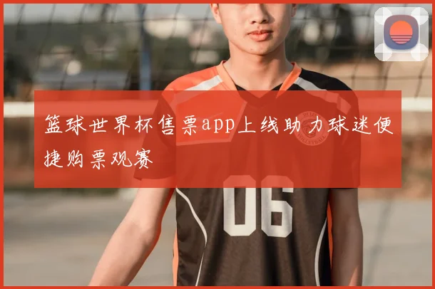 篮球世界杯售票app上线助力球迷便捷购票观赛