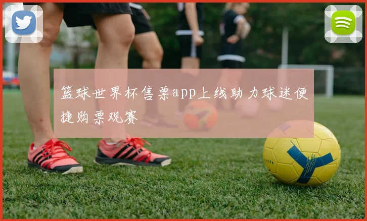 篮球世界杯售票app上线助力球迷便捷购票观赛