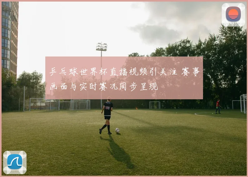 乒乓球世界杯直播视频引关注 赛事画面与实时赛况同步呈现