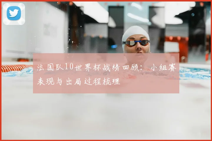 法国队10世界杯战绩回顾：小组赛表现与出局过程梳理