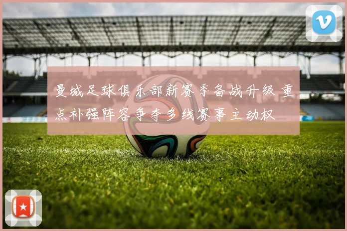 曼城足球俱乐部新赛季备战升级 重点补强阵容争夺多线赛事主动权