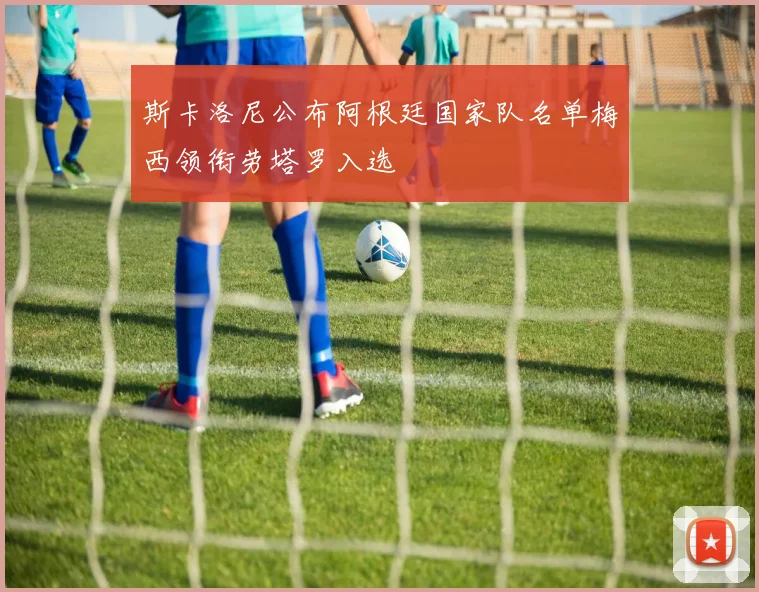 斯卡洛尼公布阿根廷国家队名单梅西领衔劳塔罗入选