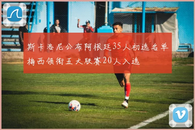 斯卡洛尼公布阿根廷35人初选名单梅西领衔五大联赛20人入选