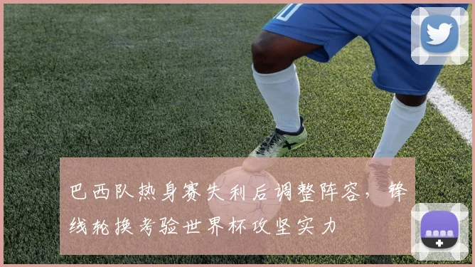 巴西队热身赛失利后调整阵容,锋线轮换考验世界杯攻坚实力