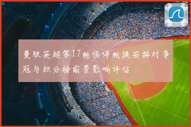 曼联英超第17轮伤停轮换安排对争冠与积分榜前景影响评估