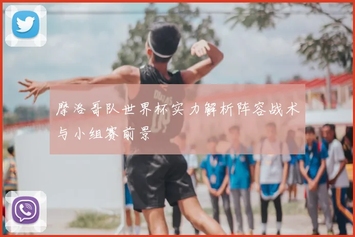 摩洛哥队世界杯实力解析阵容战术与小组赛前景