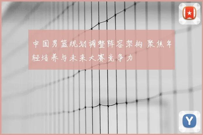 中国男篮规划调整阵容架构 聚焦年轻培养与未来大赛竞争力