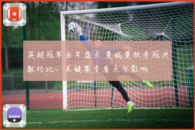 英超冠军历年盘点 曼城曼联夺冠次数对比、关键赛季看点与影响