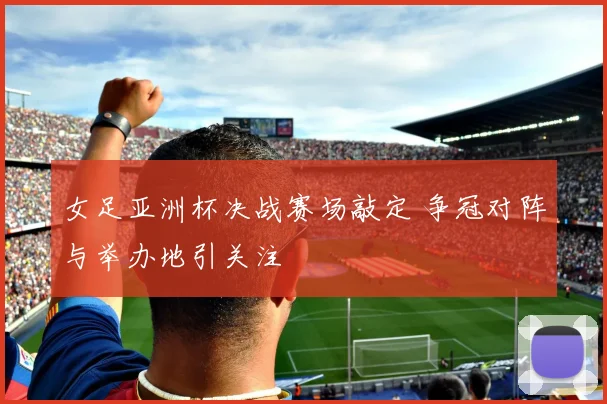 女足亚洲杯决战赛场敲定 争冠对阵与举办地引关注