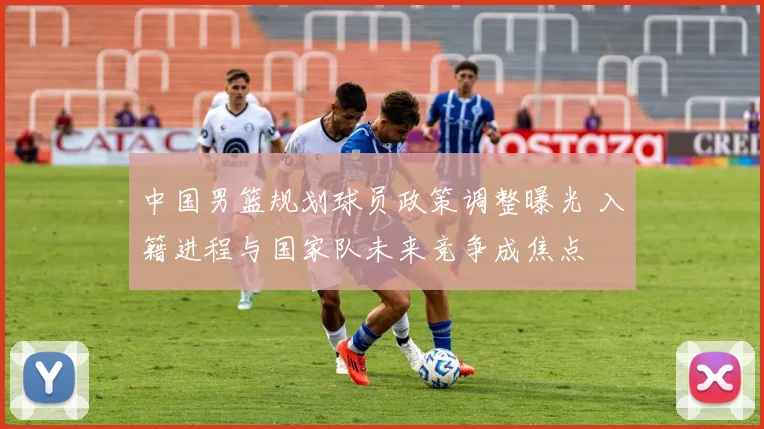 中国男篮规划球员政策调整曝光 入籍进程与国家队未来竞争成焦点