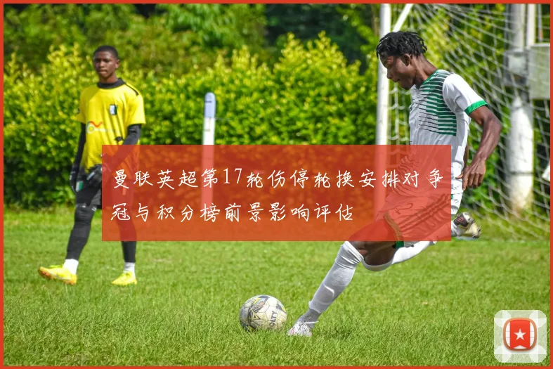 曼联英超第17轮伤停轮换安排对争冠与积分榜前景影响评估