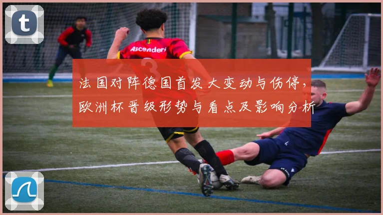 法国对阵德国首发大变动与伤停，欧洲杯晋级形势与看点及影响分析