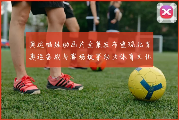 奥运福娃动画片全集发布重现北京奥运备战与赛场故事助力体育文化普及