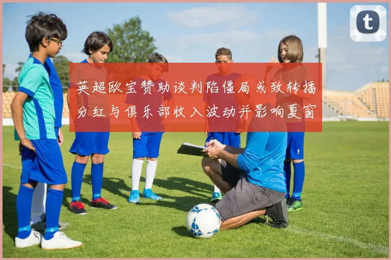 英超欧宝赞助谈判陷僵局或致转播分红与俱乐部收入波动并影响夏窗投入