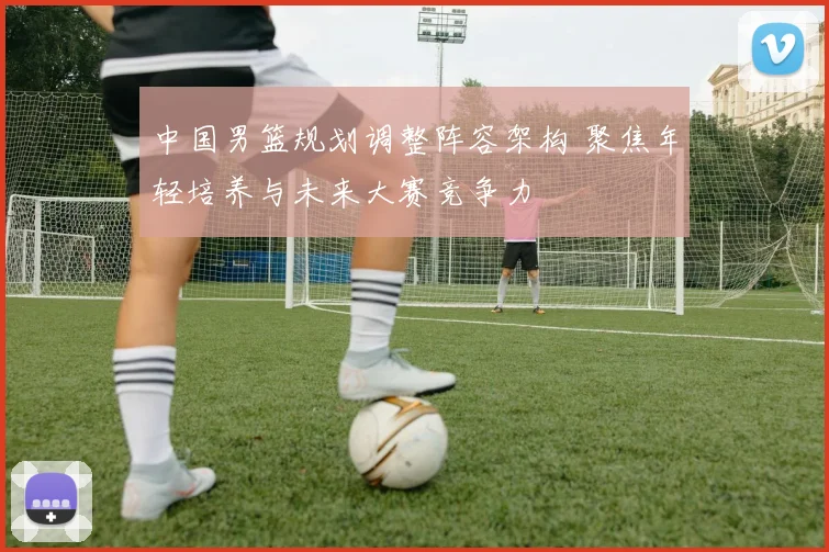 中国男篮规划调整阵容架构 聚焦年轻培养与未来大赛竞争力