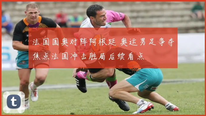 法国国奥对阵阿根廷 奥运男足争夺焦点法国冲击胜局后续看点