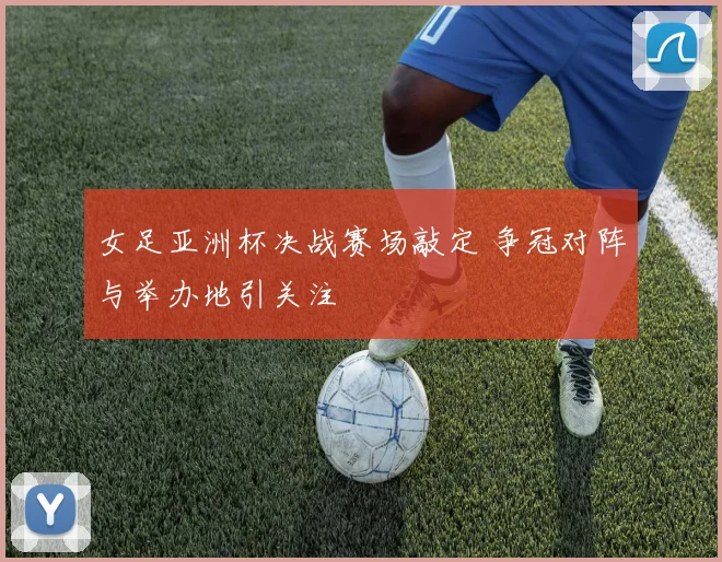 女足亚洲杯决战赛场敲定 争冠对阵与举办地引关注