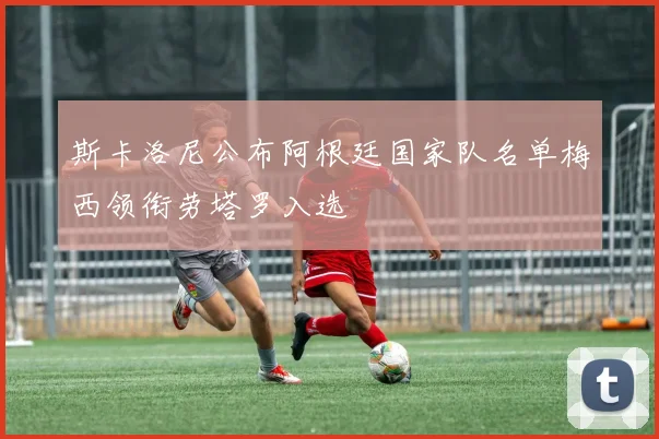 斯卡洛尼公布阿根廷国家队名单梅西领衔劳塔罗入选