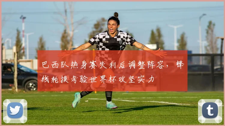 巴西队热身赛失利后调整阵容,锋线轮换考验世界杯攻坚实力