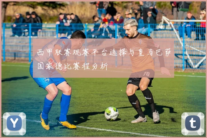 西甲联赛观赛平台选择与皇马巴萨国家德比赛程分析
