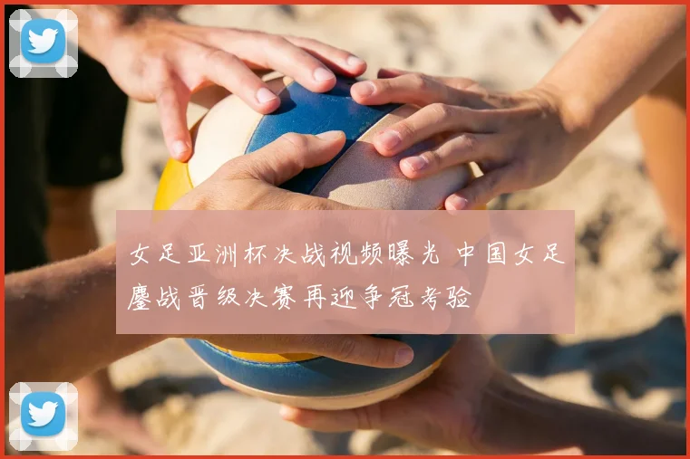 女足亚洲杯决战视频曝光 中国女足鏖战晋级决赛再迎争冠考验