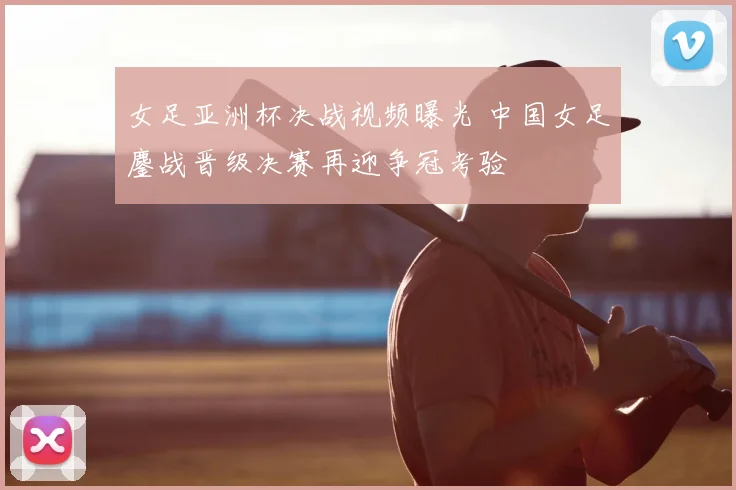 女足亚洲杯决战视频曝光 中国女足鏖战晋级决赛再迎争冠考验